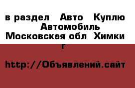  в раздел : Авто » Куплю »  » Автомобиль . Московская обл.,Химки г.